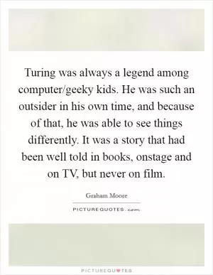 Turing was always a legend among computer/geeky kids. He was such an outsider in his own time, and because of that, he was able to see things differently. It was a story that had been well told in books, onstage and on TV, but never on film Picture Quote #1