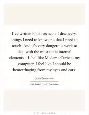 I’ve written books as acts of discovery: things I need to know and that I need to touch. And it’s very dangerous work to deal with the most toxic internal elements... I feel like Madame Curie at my computer. I feel like I should be hemorrhaging from my eyes and ears Picture Quote #1