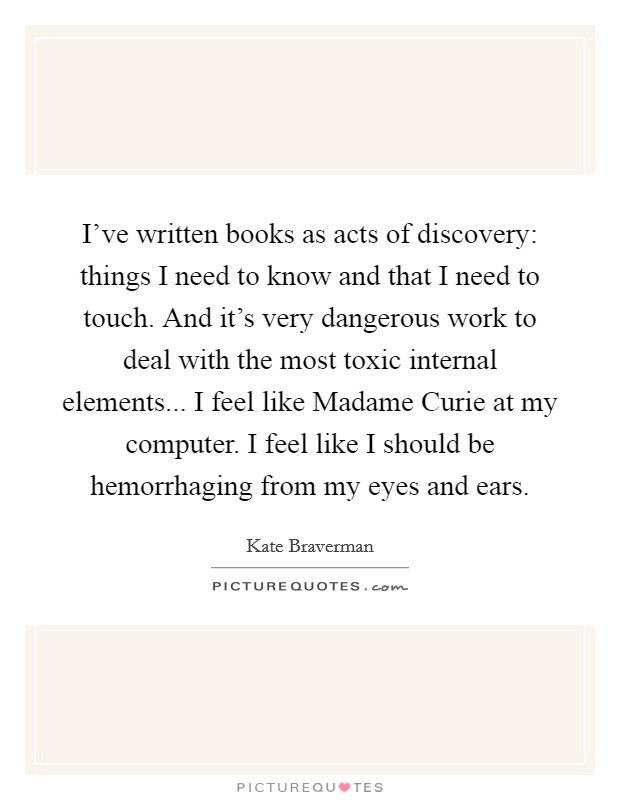 I've written books as acts of discovery: things I need to know and that I need to touch. And it's very dangerous work to deal with the most toxic internal elements... I feel like Madame Curie at my computer. I feel like I should be hemorrhaging from my eyes and ears. Picture Quote #1