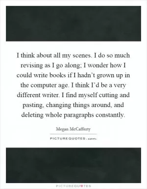 I think about all my scenes. I do so much revising as I go along; I wonder how I could write books if I hadn’t grown up in the computer age. I think I’d be a very different writer. I find myself cutting and pasting, changing things around, and deleting whole paragraphs constantly Picture Quote #1