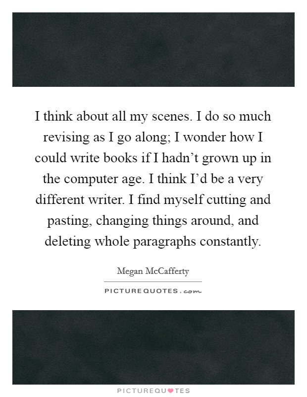 I think about all my scenes. I do so much revising as I go along; I wonder how I could write books if I hadn't grown up in the computer age. I think I'd be a very different writer. I find myself cutting and pasting, changing things around, and deleting whole paragraphs constantly. Picture Quote #1