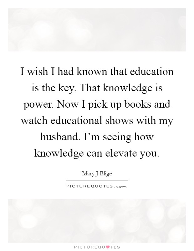 I wish I had known that education is the key. That knowledge is power. Now I pick up books and watch educational shows with my husband. I'm seeing how knowledge can elevate you. Picture Quote #1