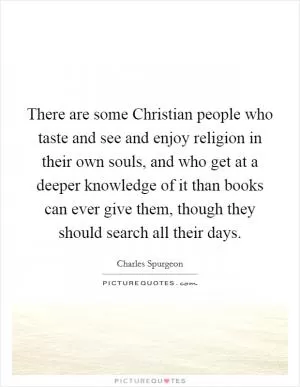 There are some Christian people who taste and see and enjoy religion in their own souls, and who get at a deeper knowledge of it than books can ever give them, though they should search all their days Picture Quote #1