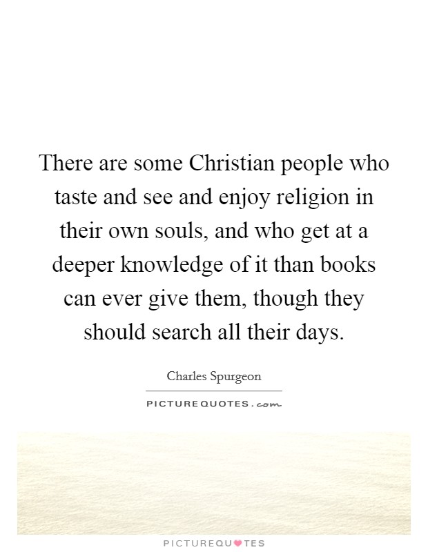 There are some Christian people who taste and see and enjoy religion in their own souls, and who get at a deeper knowledge of it than books can ever give them, though they should search all their days. Picture Quote #1