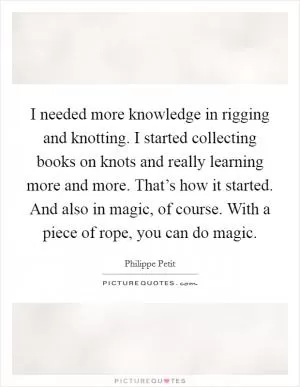 I needed more knowledge in rigging and knotting. I started collecting books on knots and really learning more and more. That’s how it started. And also in magic, of course. With a piece of rope, you can do magic Picture Quote #1
