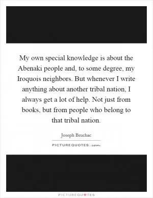 My own special knowledge is about the Abenaki people and, to some degree, my Iroquois neighbors. But whenever I write anything about another tribal nation, I always get a lot of help. Not just from books, but from people who belong to that tribal nation Picture Quote #1