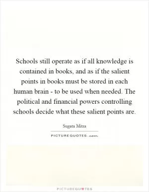 Schools still operate as if all knowledge is contained in books, and as if the salient points in books must be stored in each human brain - to be used when needed. The political and financial powers controlling schools decide what these salient points are Picture Quote #1