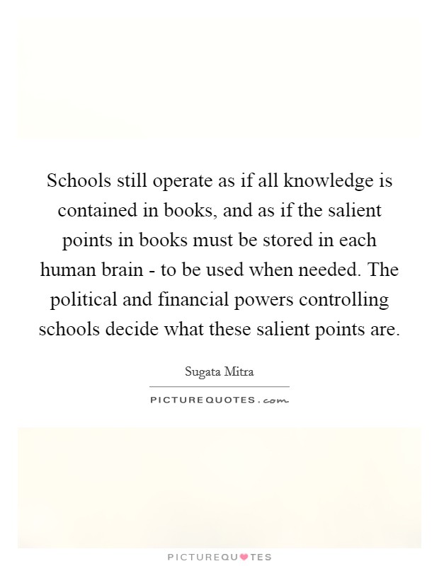 Schools still operate as if all knowledge is contained in books, and as if the salient points in books must be stored in each human brain - to be used when needed. The political and financial powers controlling schools decide what these salient points are. Picture Quote #1
