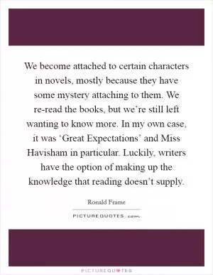 We become attached to certain characters in novels, mostly because they have some mystery attaching to them. We re-read the books, but we’re still left wanting to know more. In my own case, it was ‘Great Expectations’ and Miss Havisham in particular. Luckily, writers have the option of making up the knowledge that reading doesn’t supply Picture Quote #1