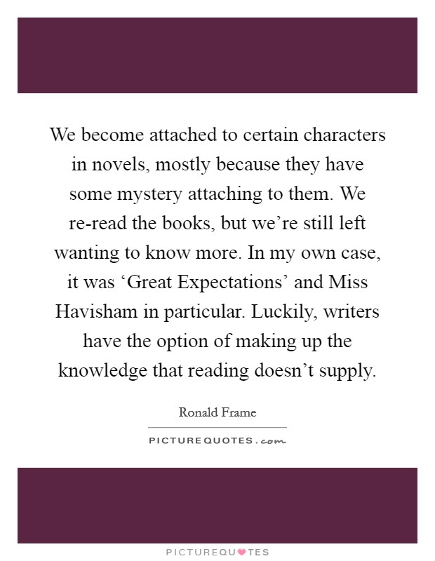 We become attached to certain characters in novels, mostly because they have some mystery attaching to them. We re-read the books, but we're still left wanting to know more. In my own case, it was ‘Great Expectations' and Miss Havisham in particular. Luckily, writers have the option of making up the knowledge that reading doesn't supply. Picture Quote #1