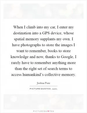 When I climb into my car, I enter my destination into a GPS device, whose spatial memory supplants my own. I have photographs to store the images I want to remember, books to store knowledge and now, thanks to Google, I rarely have to remember anything more than the right set of search terms to access humankind’s collective memory Picture Quote #1