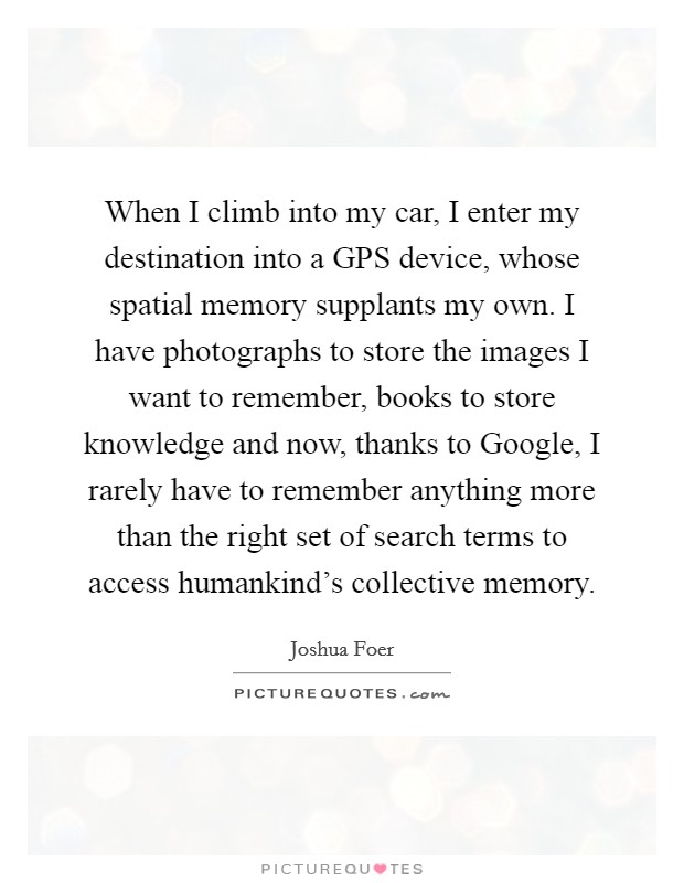 When I climb into my car, I enter my destination into a GPS device, whose spatial memory supplants my own. I have photographs to store the images I want to remember, books to store knowledge and now, thanks to Google, I rarely have to remember anything more than the right set of search terms to access humankind's collective memory. Picture Quote #1