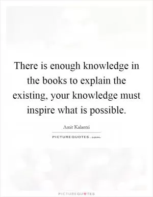 There is enough knowledge in the books to explain the existing, your knowledge must inspire what is possible Picture Quote #1