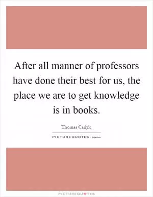 After all manner of professors have done their best for us, the place we are to get knowledge is in books Picture Quote #1