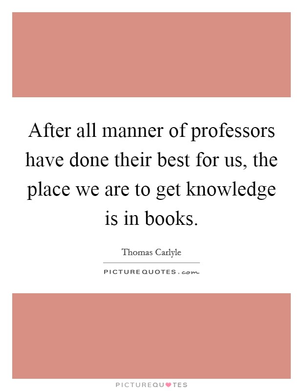After all manner of professors have done their best for us, the place we are to get knowledge is in books. Picture Quote #1