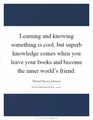Learning and knowing something is cool, but superb knowledge comes when you leave your books and become the inner world’s friend Picture Quote #1