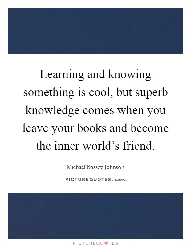 Learning and knowing something is cool, but superb knowledge comes when you leave your books and become the inner world's friend. Picture Quote #1