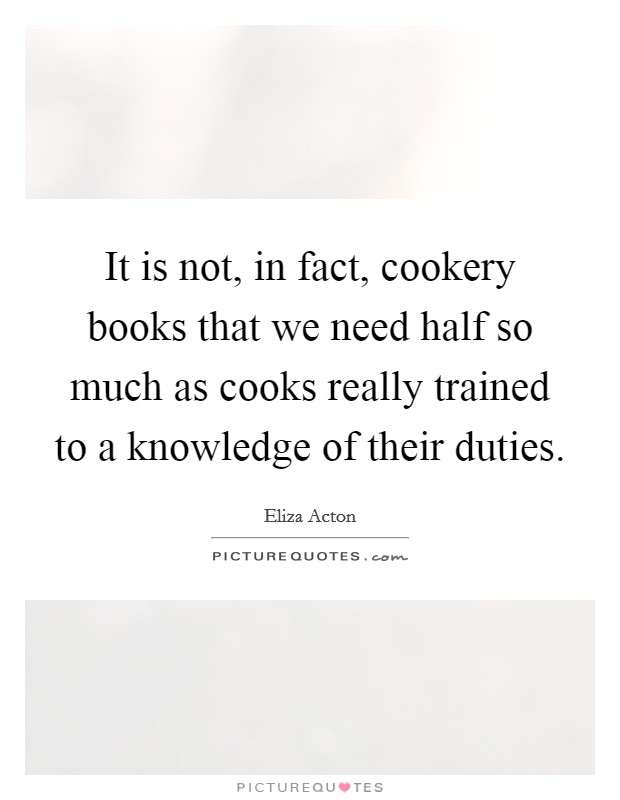 It is not, in fact, cookery books that we need half so much as cooks really trained to a knowledge of their duties. Picture Quote #1