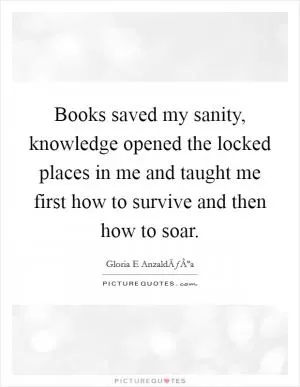 Books saved my sanity, knowledge opened the locked places in me and taught me first how to survive and then how to soar Picture Quote #1