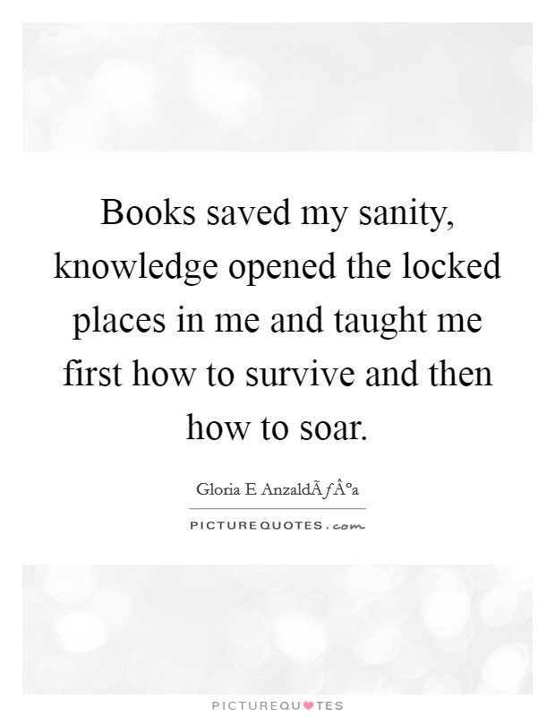 Books saved my sanity, knowledge opened the locked places in me and taught me first how to survive and then how to soar. Picture Quote #1