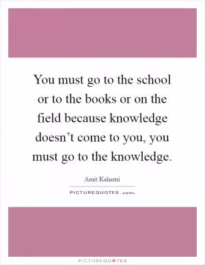 You must go to the school or to the books or on the field because knowledge doesn’t come to you, you must go to the knowledge Picture Quote #1