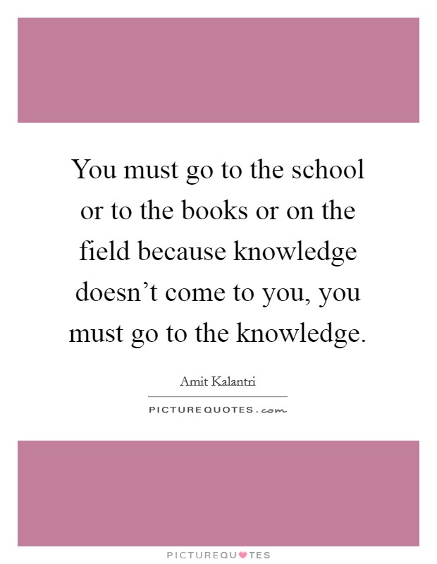 You must go to the school or to the books or on the field because knowledge doesn't come to you, you must go to the knowledge. Picture Quote #1