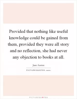 Provided that nothing like useful knowledge could be gained from them, provided they were all story and no reflection, she had never any objection to books at all Picture Quote #1