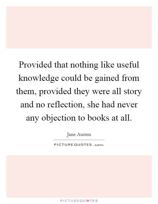 Provided that nothing like useful knowledge could be gained from them, provided they were all story and no reflection, she had never any objection to books at all. Picture Quote #1