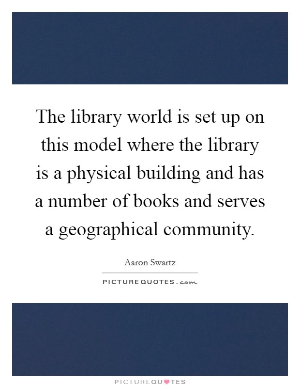 The library world is set up on this model where the library is a physical building and has a number of books and serves a geographical community. Picture Quote #1