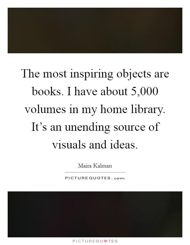 The most inspiring objects are books. I have about 5,000 volumes in my home library. It's an unending source of visuals and ideas. Picture Quote #1