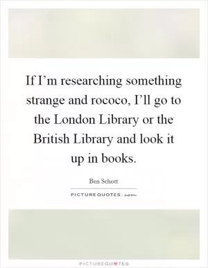 If I’m researching something strange and rococo, I’ll go to the London Library or the British Library and look it up in books Picture Quote #1