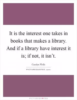 It is the interest one takes in books that makes a library. And if a library have interest it is; if not, it isn’t Picture Quote #1
