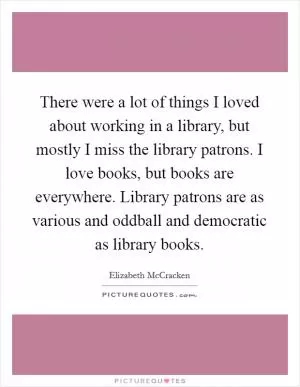 There were a lot of things I loved about working in a library, but mostly I miss the library patrons. I love books, but books are everywhere. Library patrons are as various and oddball and democratic as library books Picture Quote #1