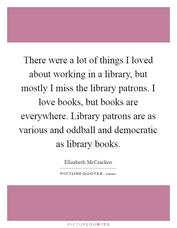 There were a lot of things I loved about working in a library, but mostly I miss the library patrons. I love books, but books are everywhere. Library patrons are as various and oddball and democratic as library books. Picture Quote #1