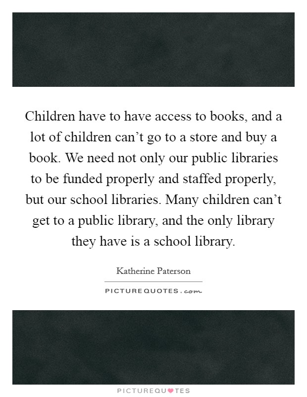 Children have to have access to books, and a lot of children can't go to a store and buy a book. We need not only our public libraries to be funded properly and staffed properly, but our school libraries. Many children can't get to a public library, and the only library they have is a school library. Picture Quote #1