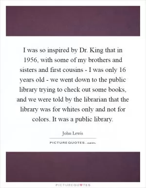 I was so inspired by Dr. King that in 1956, with some of my brothers and sisters and first cousins - I was only 16 years old - we went down to the public library trying to check out some books, and we were told by the librarian that the library was for whites only and not for colors. It was a public library Picture Quote #1