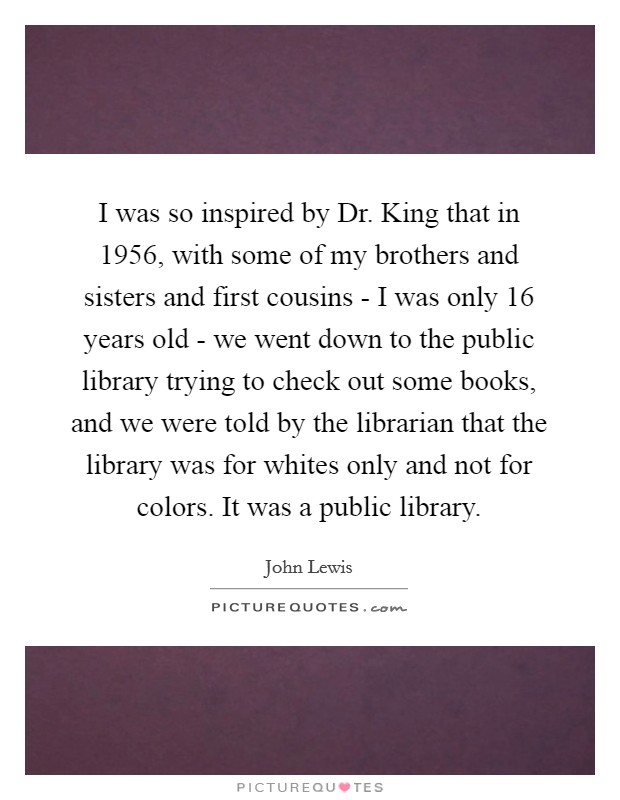 I was so inspired by Dr. King that in 1956, with some of my brothers and sisters and first cousins - I was only 16 years old - we went down to the public library trying to check out some books, and we were told by the librarian that the library was for whites only and not for colors. It was a public library. Picture Quote #1