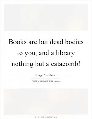 Books are but dead bodies to you, and a library nothing but a catacomb! Picture Quote #1