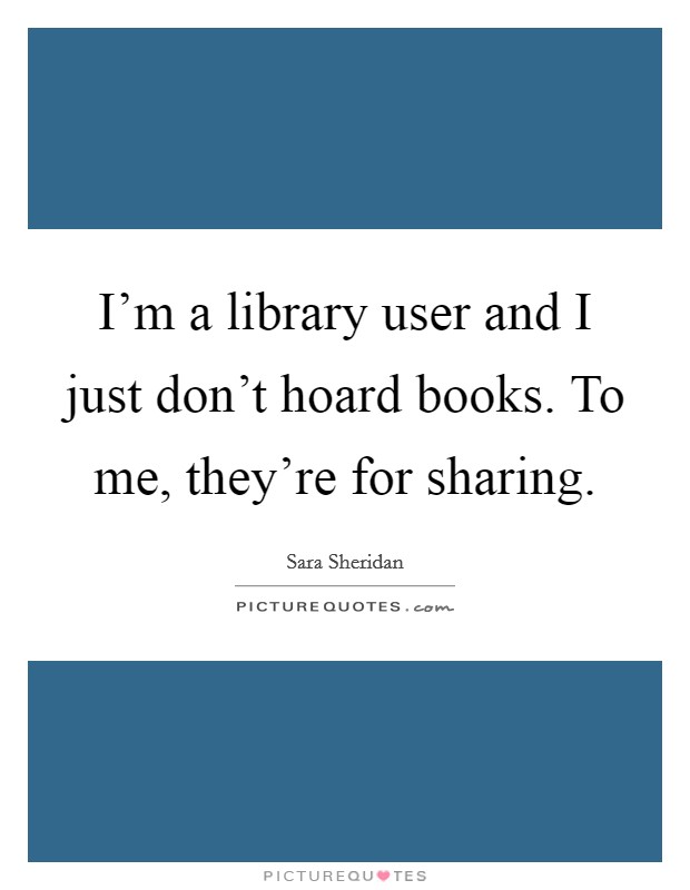 I'm a library user and I just don't hoard books. To me, they're for sharing. Picture Quote #1