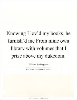 Knowing I lov’d my books, he furnish’d me From mine own library with volumes that I prize above my dukedom Picture Quote #1