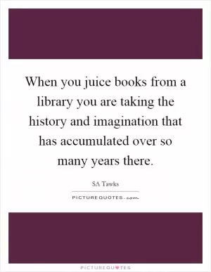 When you juice books from a library you are taking the history and imagination that has accumulated over so many years there Picture Quote #1