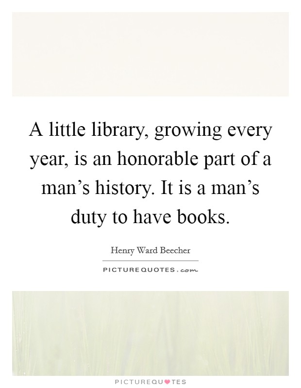 A little library, growing every year, is an honorable part of a man's history. It is a man's duty to have books. Picture Quote #1