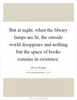 But at night, when the library lamps are lit, the outside world disappears and nothing but the space of books remains in existence Picture Quote #1