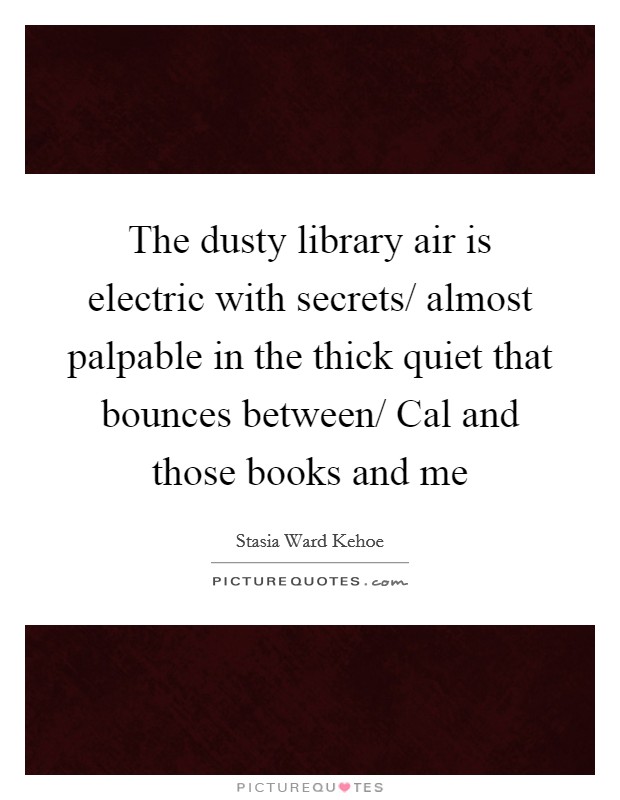The dusty library air is electric with secrets/ almost palpable in the thick quiet that bounces between/ Cal and those books and me Picture Quote #1
