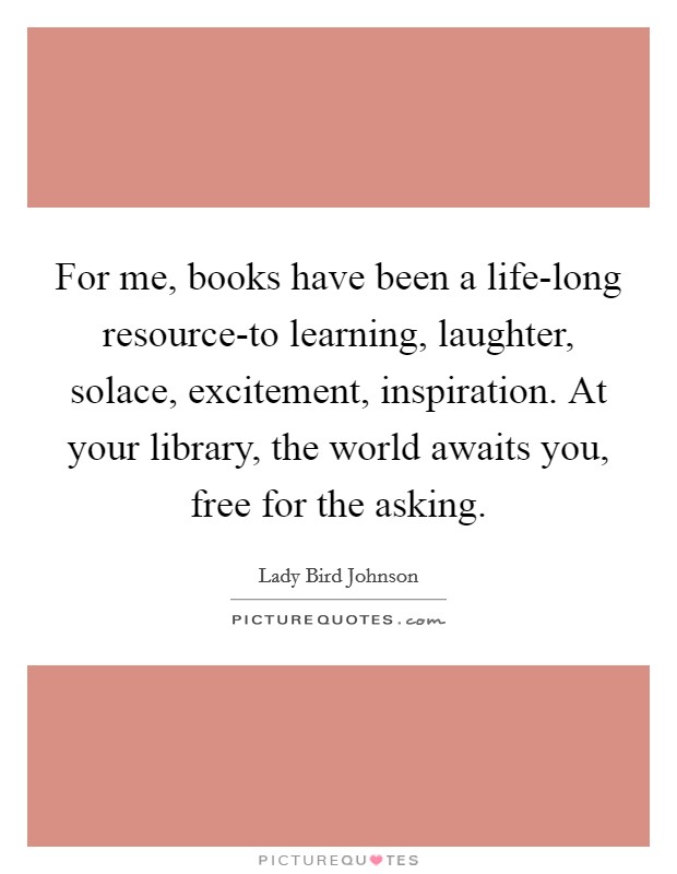 For me, books have been a life-long resource-to learning, laughter, solace, excitement, inspiration. At your library, the world awaits you, free for the asking. Picture Quote #1