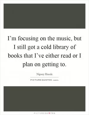 I’m focusing on the music, but I still got a cold library of books that I’ve either read or I plan on getting to Picture Quote #1