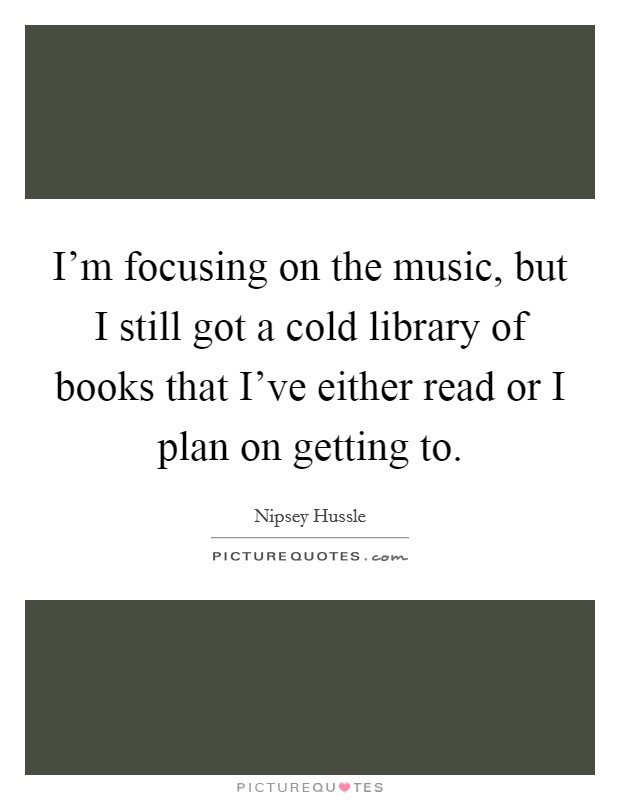 I'm focusing on the music, but I still got a cold library of books that I've either read or I plan on getting to. Picture Quote #1
