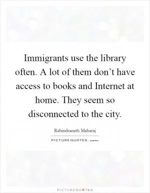 Immigrants use the library often. A lot of them don’t have access to books and Internet at home. They seem so disconnected to the city Picture Quote #1