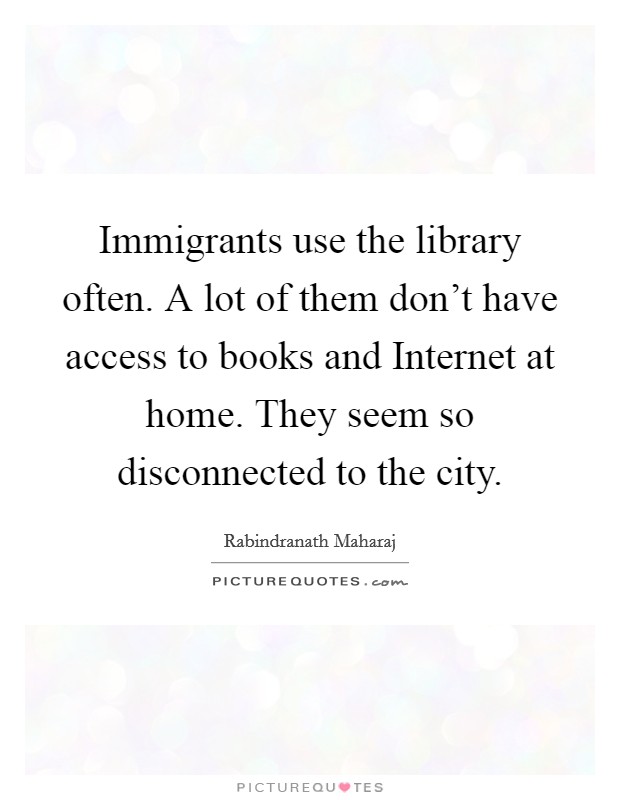 Immigrants use the library often. A lot of them don't have access to books and Internet at home. They seem so disconnected to the city. Picture Quote #1