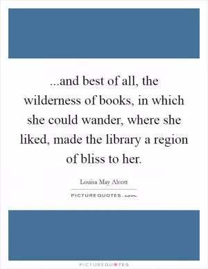 ...and best of all, the wilderness of books, in which she could wander, where she liked, made the library a region of bliss to her Picture Quote #1